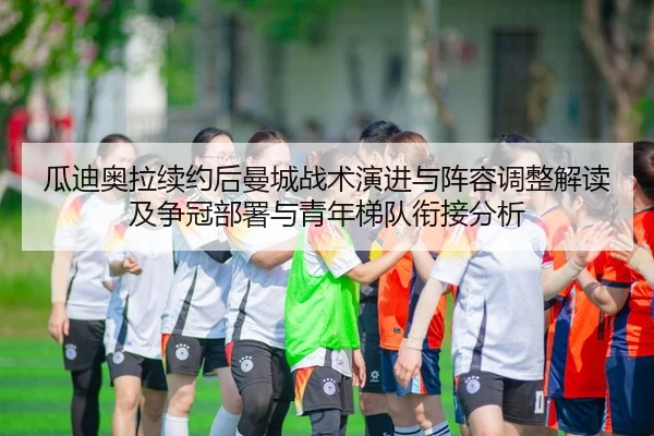瓜迪奥拉续约后曼城战术演进与阵容调整解读及争冠部署与青年梯队衔接分析